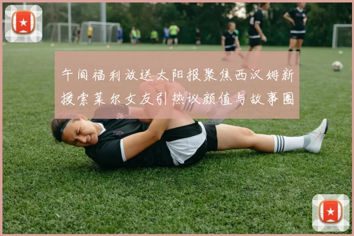 午间福利放送太阳报聚焦西汉姆新援索莱尔女友引热议颜值与故事圈粉